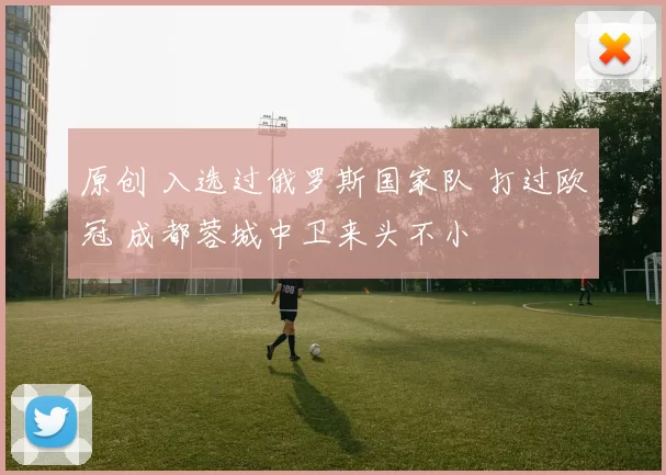 原创 入选过俄罗斯国家队 打过欧冠 成都蓉城中卫来头不小