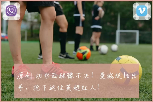 原创 切尔西犹豫不决！曼城趁机出手，抢下这位英超红人！