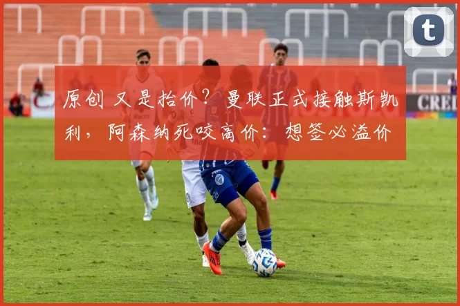 原创 又是抬价？曼联正式接触斯凯利，阿森纳死咬高价：想签必溢价！
