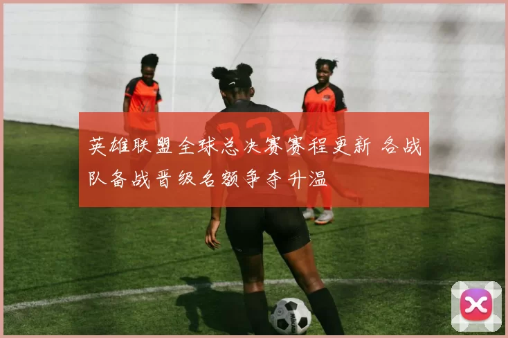 英雄联盟全球总决赛赛程更新 各战队备战晋级名额争夺升温
