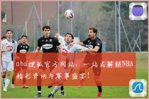 nba搜狐官方网站,一站式解锁NBA精彩资讯与赛事盛宴!