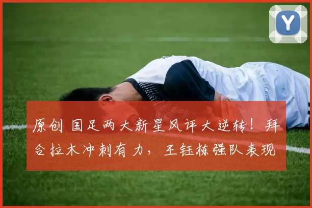 原创 国足两大新星风评大逆转!拜合拉木冲刺有力,王钰栋强队表现待提升
