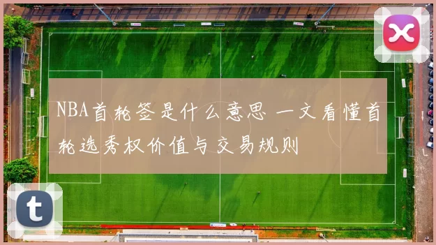 NBA首轮签是什么意思 一文看懂首轮选秀权价值与交易规则