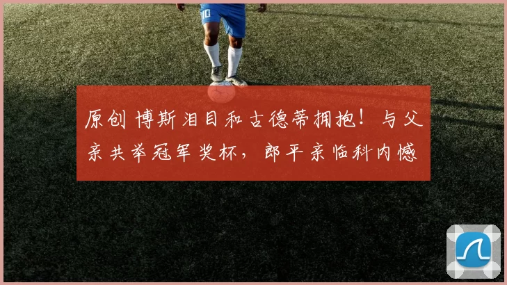 原创 博斯泪目和古德蒂拥抱！与父亲共举冠军奖杯，郎平亲临科内憾负