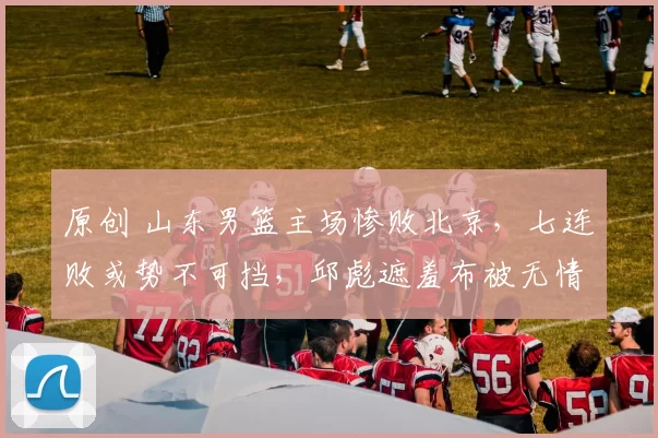 原创 山东男篮主场惨败北京，七连败或势不可挡，邱彪遮羞布被无情扯下
