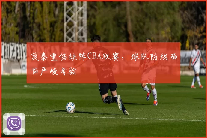 莫泰重伤缺阵CBA联赛，球队防线面临严峻考验