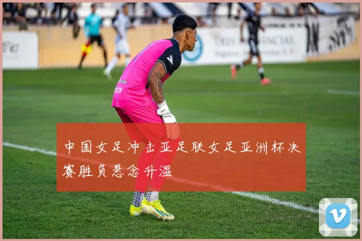 中国女足冲击亚足联女足亚洲杯决赛胜负悬念升温