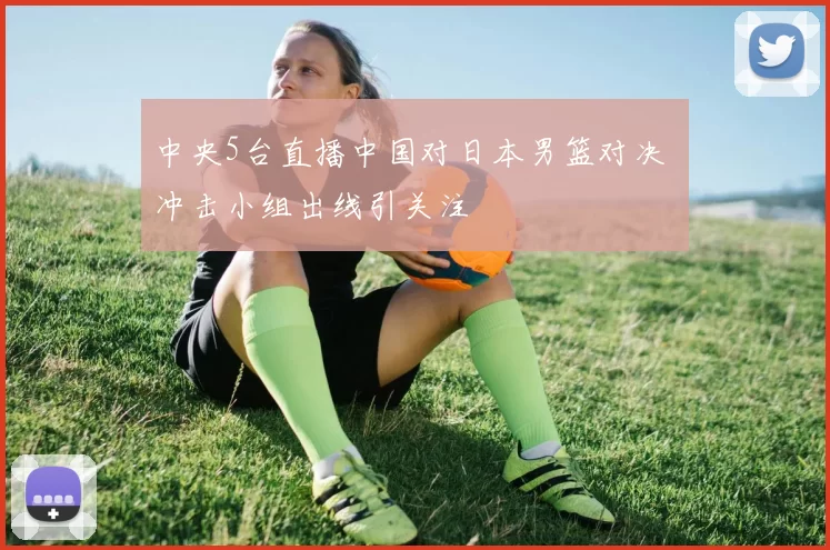 中央5台直播中国对日本男篮对决 冲击小组出线引关注