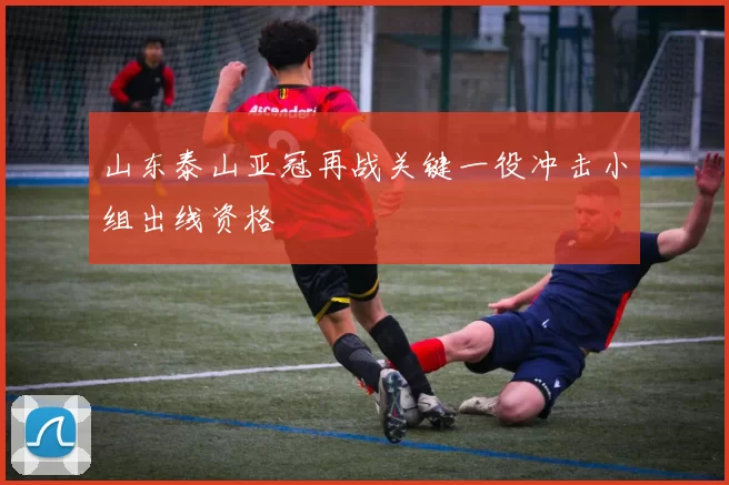 山东泰山亚冠再战关键一役冲击小组出线资格