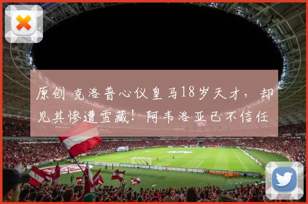 原创 克洛普心仪皇马18岁天才，却见其惨遭雪藏！阿韦洛亚已不信任他？