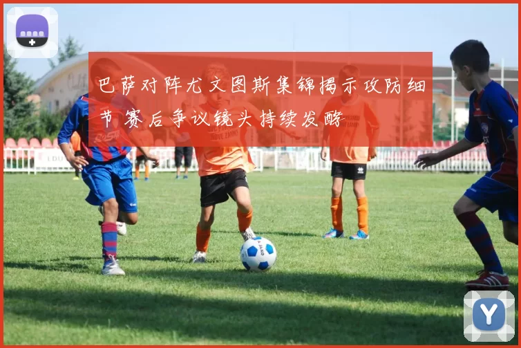 巴萨对阵尤文图斯集锦揭示攻防细节 赛后争议镜头持续发酵