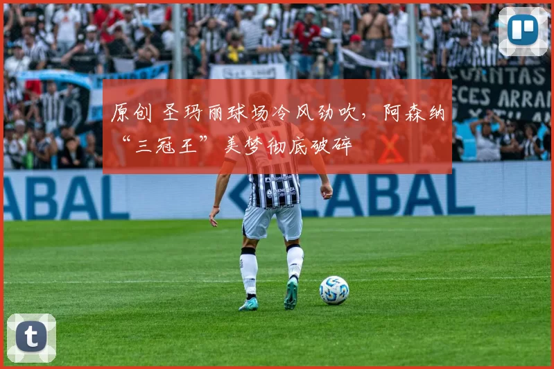 原创 圣玛丽球场冷风劲吹，阿森纳“三冠王”美梦彻底破碎