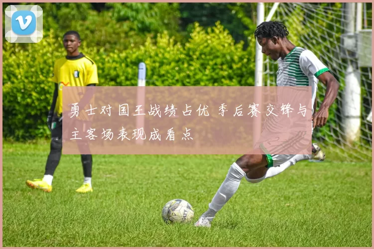 勇士对国王战绩占优 季后赛交锋与主客场表现成看点