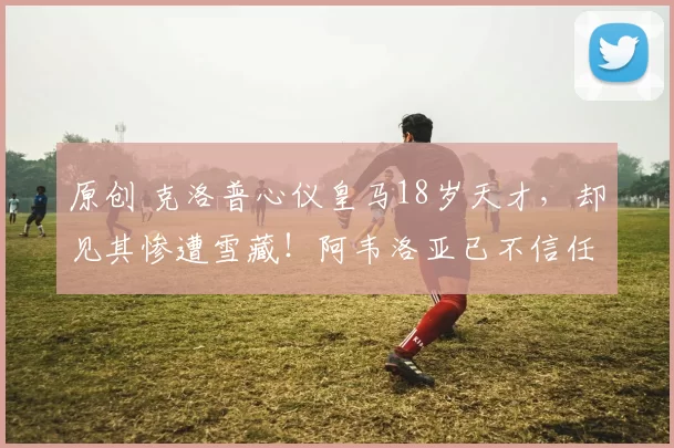 原创 克洛普心仪皇马18岁天才，却见其惨遭雪藏！阿韦洛亚已不信任他？