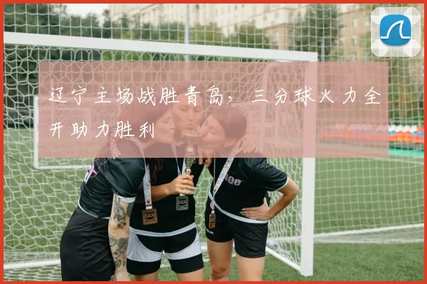 辽宁主场战胜青岛,三分球火力全开助力胜利