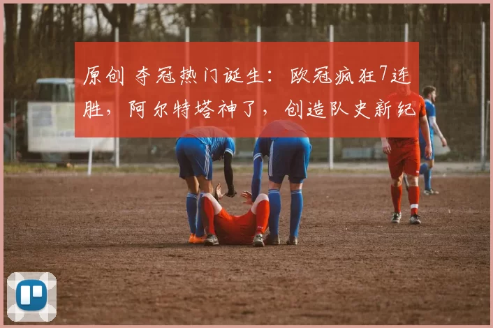 原创 夺冠热门诞生:欧冠疯狂7连胜,阿尔特塔神了,创造队史新纪录