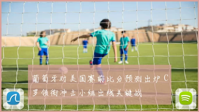 葡萄牙对美国赛前比分预测出炉 C罗领衔冲击小组出线关键战