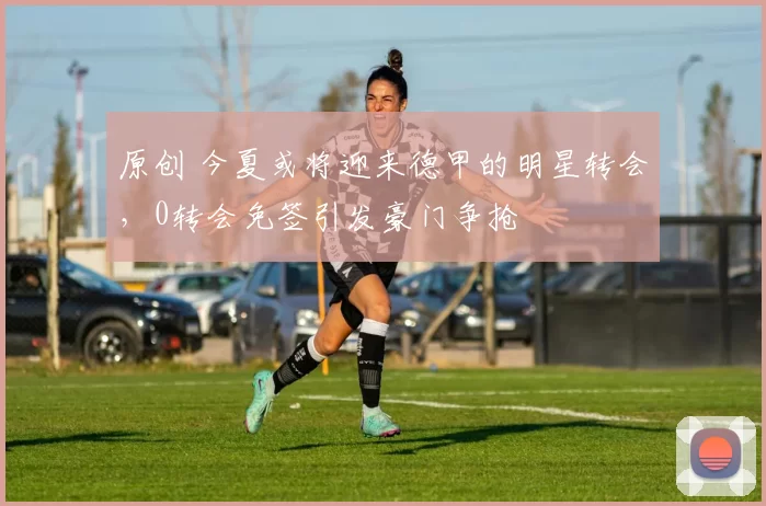 原创 今夏或将迎来德甲的明星转会,0转会免签引发豪门争抢