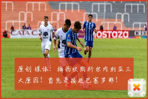 原创 媒体：梅西收购科尔内利亚三大原因！首先是接近巴塞罗那！