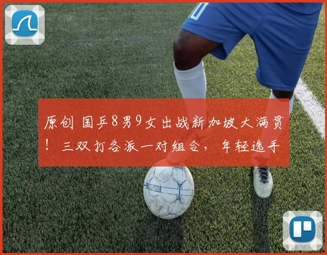 原创 国乒8男9女出战新加坡大满贯！三双打各派一对组合，年轻选手遇考验