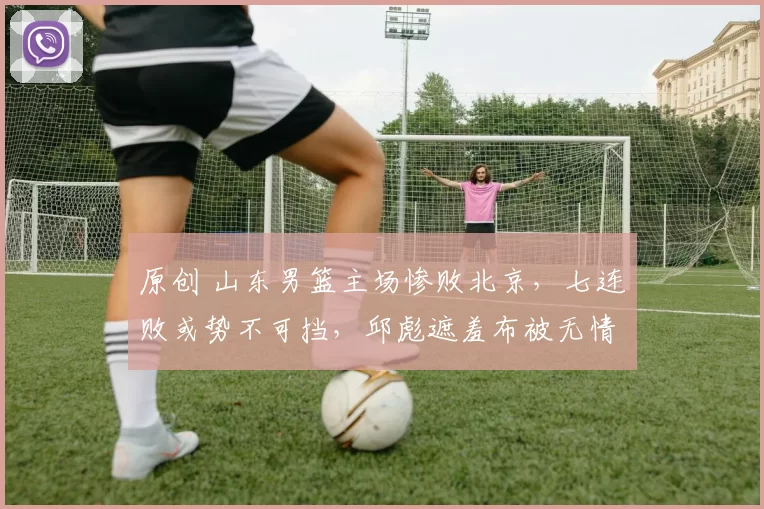 原创 山东男篮主场惨败北京，七连败或势不可挡，邱彪遮羞布被无情扯下