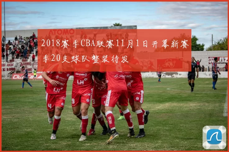 2018赛季CBA联赛11月1日开幕新赛季20支球队整装待发