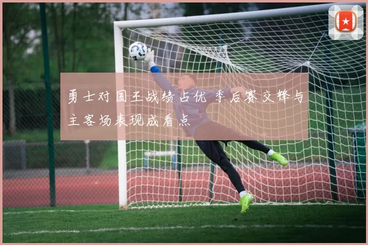 勇士对国王战绩占优 季后赛交锋与主客场表现成看点