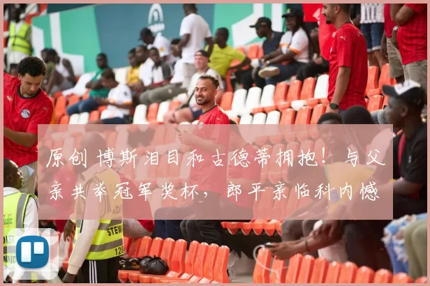 原创 博斯泪目和古德蒂拥抱！与父亲共举冠军奖杯，郎平亲临科内憾负