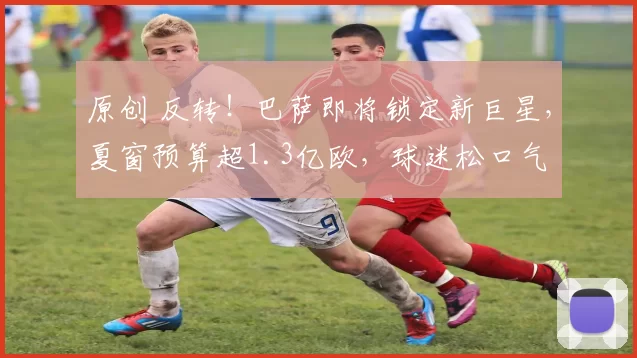 原创 反转！巴萨即将锁定新巨星，夏窗预算超1.3亿欧，球迷松口气
