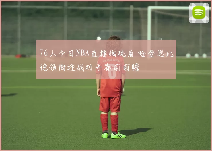 76人今日NBA直播线观看 哈登恩比德领衔迎战对手赛前前瞻