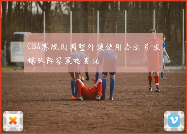 CBA赛规则调整外援使用办法 引发球队阵容策略变化