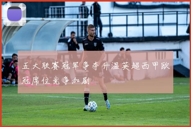 五大联赛冠军争夺升温英超西甲欧冠席位竞争加剧