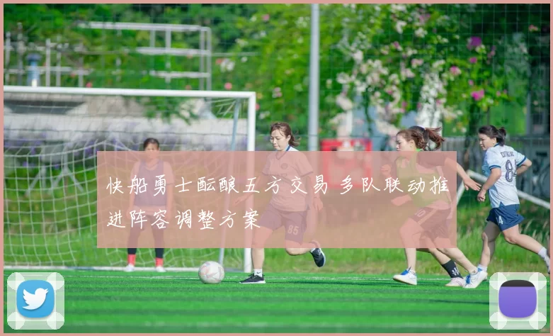 快船勇士酝酿五方交易 多队联动推进阵容调整方案