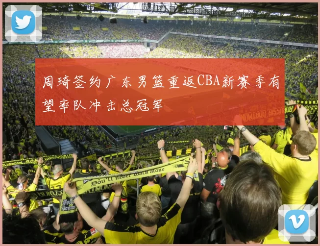 周琦签约广东男篮重返CBA新赛季有望率队冲击总冠军