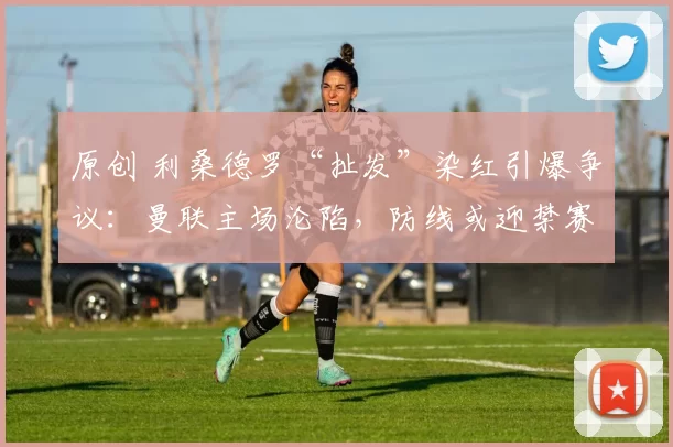 原创 利桑德罗“扯发”染红引爆争议：曼联主场沦陷，防线或迎禁赛危机