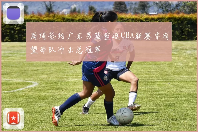 周琦签约广东男篮重返CBA新赛季有望率队冲击总冠军