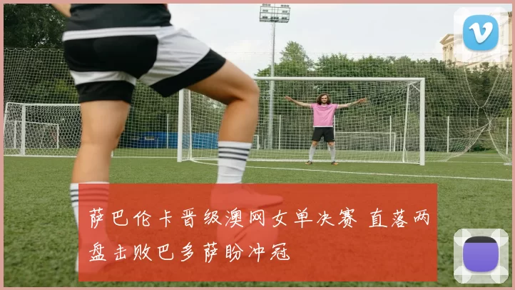 萨巴伦卡晋级澳网女单决赛 直落两盘击败巴多萨盼冲冠