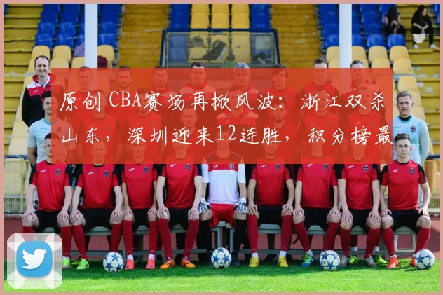原创 CBA赛场再掀风波：浙江双杀山东，深圳迎来12连胜，积分榜最新动态
