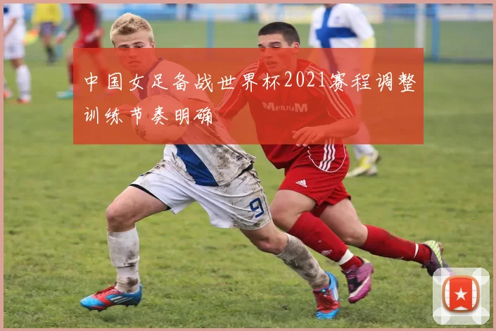 中国女足备战世界杯2021赛程调整训练节奏明确