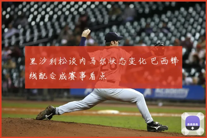 里沙利松谈内马尔状态变化 巴西锋线配合成赛事看点
