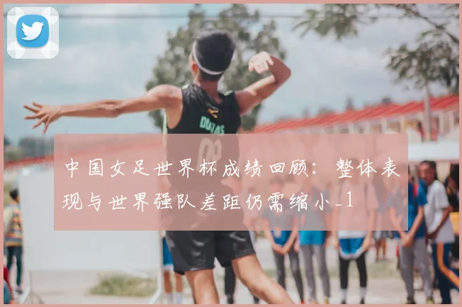 中国女足世界杯成绩回顾：整体表现与世界强队差距仍需缩小_1