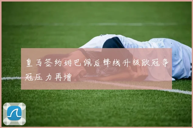 皇马签约姆巴佩后锋线升级欧冠争冠压力再增