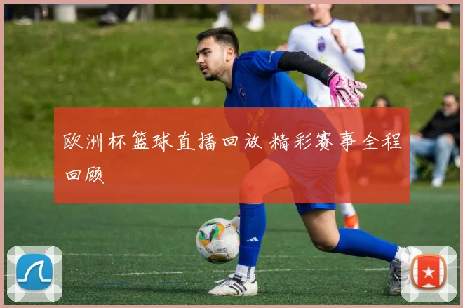 欧洲杯篮球直播回放 精彩赛事全程回顾