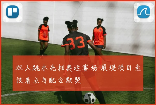 双人跳水亮相奥运赛场 展现项目竞技看点与配合默契