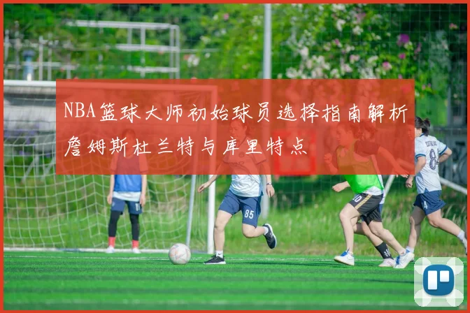 NBA篮球大师初始球员选择指南解析詹姆斯杜兰特与库里特点