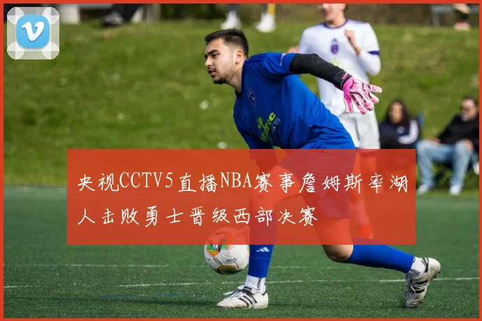 央视CCTV5直播NBA赛事詹姆斯率湖人击败勇士晋级西部决赛