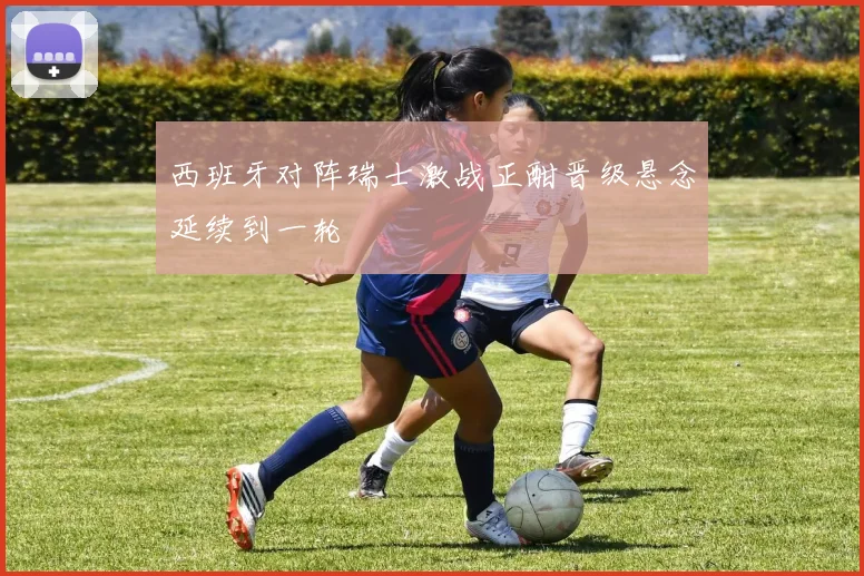 西班牙对阵瑞士激战正酣晋级悬念延续到一轮