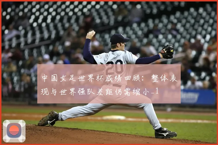 中国女足世界杯成绩回顾:整体表现与世界强队差距仍需缩小_1