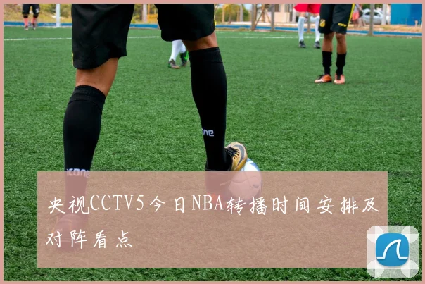 央视CCTV5今日NBA转播时间安排及对阵看点
