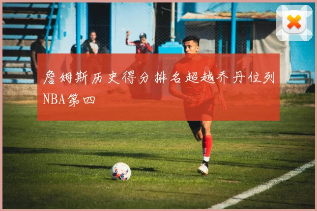 詹姆斯历史得分排名超越乔丹位列NBA第四